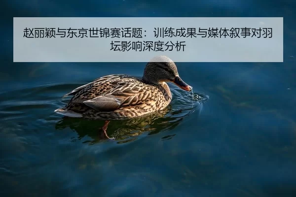 赵丽颖与东京世锦赛话题：训练成果与媒体叙事对羽坛影响深度分析